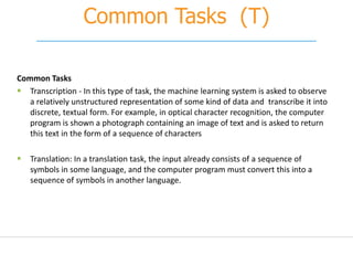 Common Tasks (T)
Common Tasks
 Transcription - In this type of task, the machine learning system is asked to observe
a relatively unstructured representation of some kind of data and transcribe it into
discrete, textual form. For example, in optical character recognition, the computer
program is shown a photograph containing an image of text and is asked to return
this text in the form of a sequence of characters
 Translation: In a translation task, the input already consists of a sequence of
symbols in some language, and the computer program must convert this into a
sequence of symbols in another language.
 