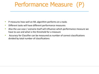 Performance Measure (P)
 P measures how well an ML algorithm performs on a tasks
 Different tasks will have different performance measures
 Also the use case / scenario itself will influence which performance measure we
have to use and what is the threshold for a measure
 Accuracy for Classifier can be measured as number of correct classifications
divided by total number of classifications
 