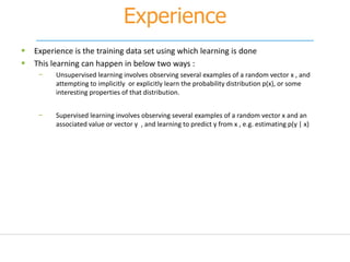 Experience
 Experience is the training data set using which learning is done
 This learning can happen in below two ways :
− Unsupervised learning involves observing several examples of a random vector x , and
attempting to implicitly or explicitly learn the probability distribution p(x), or some
interesting properties of that distribution.
− Supervised learning involves observing several examples of a random vector x and an
associated value or vector y , and learning to predict y from x , e.g. estimating p(y | x)
 