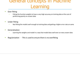 General concepts in Machine
Learning
 Over fitting
− Fitting the function weights to have a very high accuracy on training data at the cost of
performing poorly on unseen data
 Under fitting
− Not fitting the models well enough to training data and getting a higher error rate on same
 Generalization
− Learning the weights and model in a way that model does well even on new unseen data
 Regularization - This is used to ensure there is no overfitting
 