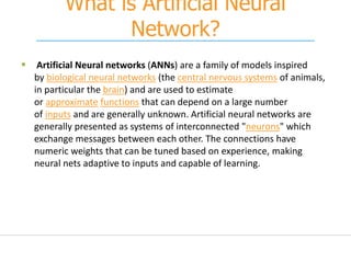 What is Artificial Neural
Network?
 Artificial Neural networks (ANNs) are a family of models inspired
by biological neural networks (the central nervous systems of animals,
in particular the brain) and are used to estimate
or approximate functions that can depend on a large number
of inputs and are generally unknown. Artificial neural networks are
generally presented as systems of interconnected "neurons" which
exchange messages between each other. The connections have
numeric weights that can be tuned based on experience, making
neural nets adaptive to inputs and capable of learning.
 