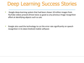Deep Learning Success Stories
 Google deep-learning system that had been shown 10 million images from
YouTube videos proved almost twice as good as any previous image recognition
effort at identifying objects such as cats
 Google also used the technology to cut the error rate significantly on speech
recognition in its latest Android mobile software
 