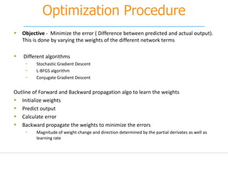 Optimization Procedure
 Objective - Minimize the error ( Difference between predicted and actual output).
This is done by varying the weights of the different network terms
 Different algorithms
− Stochastic Gradient Descent
− L-BFGS algorithm
− Conjugate Gradient Descent
Outline of Forward and Backward propagation algo to learn the weights
 Initialize weights
 Predict output
 Calculate error
 Backward propagate the weights to minimize the errors
− Magnitude of weight change and direction determined by the partial derivates as well as
learning rate
 