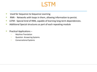 LSTM
 Used for Sequence to Sequence Learning
 RNN - Networks with loops in them, allowing information to persist.
 LSTM - Special kind of RNN, capable of learning long-term dependencies.
 Additional Special structures as part of each repeating module
 Practical Applications –
− Machine Translation
− Question Answering Systems
− Conversational Systems
 