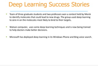 Deep Learning Success Stories
 Team of three graduate students and two professors won a contest held by Merck
to identify molecules that could lead to new drugs. The group used deep learning
to zero in on the molecules most likely to bind to their targets.
 Watson computer, uses some deep-learning techniques and is now being trained
to help doctors make better decisions.
 Microsoft has deployed deep learning in its Windows Phone and Bing voice search.
 