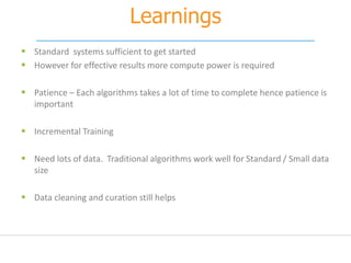 Learnings
 Standard systems sufficient to get started
 However for effective results more compute power is required
 Patience – Each algorithms takes a lot of time to complete hence patience is
important
 Incremental Training
 Need lots of data. Traditional algorithms work well for Standard / Small data
size
 Data cleaning and curation still helps
 