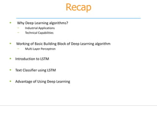 Recap
 Why Deep Learning algorithms?
− Industrial Applications
− Technical Capabilities
 Working of Basic Building Block of Deep Learning algorithm
− Multi Layer Perceptron
 Introduction to LSTM
 Text Classifier using LSTM
 Advantage of Using Deep Learning
 