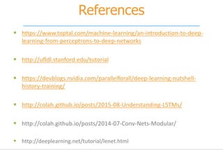 References
 https://www.toptal.com/machine-learning/an-introduction-to-deep-
learning-from-perceptrons-to-deep-networks
 http://ufldl.stanford.edu/tutorial
 https://devblogs.nvidia.com/parallelforall/deep-learning-nutshell-
history-training/
 http://colah.github.io/posts/2015-08-Understanding-LSTMs/
 http://colah.github.io/posts/2014-07-Conv-Nets-Modular/
 http://deeplearning.net/tutorial/lenet.html
 