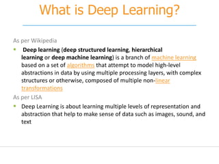 What is Deep Learning?
As per Wikipedia
 Deep learning (deep structured learning, hierarchical
learning or deep machine learning) is a branch of machine learning
based on a set of algorithms that attempt to model high-level
abstractions in data by using multiple processing layers, with complex
structures or otherwise, composed of multiple non-linear
transformations
As per LISA
 Deep Learning is about learning multiple levels of representation and
abstraction that help to make sense of data such as images, sound, and
text
 