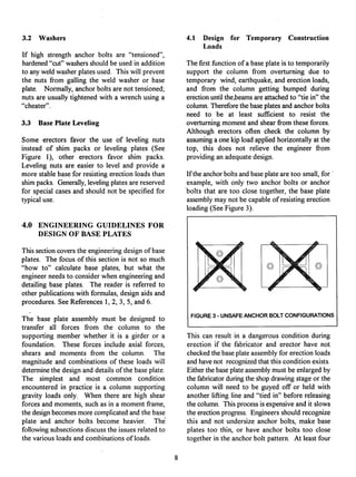 3.2 Washers
If high strength anchor bolts are "tensioned",
hardened"cut"washersshouldbe used in addition
to anyweldwasher plates used. This will prevent
the nuts from galling the weld washer or base
plate. Normally,anchorbolts are not tensioned;
nuts are usuallytightenedwith a wrench using a
"cheater".
3.3 Base Plate Leveling
Some erectors favor the use of leveling nuts
instead of shim packs or leveling plates (See
Figure 1), other erectors favor shim packs.
Leveling nuts are easier to level and provide a
more stable base for resistingerectionloads than
shimpacks. Generally,levelingplates are reserved
for special cases and should not be specifiedfor
typicaluse.
4.0 ENGINEERING GUIDELINES FOR
DESIGN OF BASE PLATES
Thissectioncoversthe engineeringdesign of base
plates. The focus of this section is not so much
"how to" calculate base plates, but what the
engineerneeds to considerwhen engineeringand
detailing base plates. The reader is referred to
other publicationswith formulas, design aids and
procedures. See References 1, 2, 3, 5, and 6.
The base plate assembly must be designed to
transfer all forces from the column to the
supporting member whether it is a girder or a
foundation. These forces include axial forces,
shears and moments from the column. The
magnitude and combinationsof these loads will
determinethe design and detailsof the base plate.
The simplest and most common condition
encountered in practice is a column supporting
gravity loads only. When there are high shear
forces and moments, such as in a momentframe,
the designbecomesmore complicatedand the base
plate and anchor bolts become heavier. Thd
followingsubsectionsdiscussthe issues relatedto
the variousloads and combinationsof loads.
4.1 Design for Temporary Construction
Loads
The first fianctionof a base plate is to temporarily
support the column from overturning due to
temporary wind, earthquake,and erectionloads,
and from the column getting bumped during
erectionuntilthe,beamsare attachedto "tie in" the
column.Thereforethe base platesand anchorbolts
need to be at least sufficient to resist the
overturningmoment and shear from these forces.
Although erectors often check the column by
assuminga one kip load appliedhorizontallyat the
top, this does not relieve the engineer from
providingan adequatedesign.
Ifthe anchorboltsand base plateare too small, for
example, with only two anchor bolts or anchor
"bolts that are too close together, the base plate
assemblymay not be capableof resistingerection
loading(See Figure 3).
1~ h
4
FIGURE 3 - UNSAFE ANCHOR BOLT CONFIGURATIONS
This can result in a dangerous condition during
erection if the fabricator and erector have not
checked the base plate assembly for erection loads
and have not recognized that this condition exists.
Either the base plate assembly must be enlarged by
the fabricator during the shop drawing stage or the
column will need to be guyed off or held with
another lifting line and "tied in" before releasing
the column. This process is expensive and it slows
the erection progress. Engineers should recognize
this and not undersize anchor bolts, make base
plates too thin, or have anchor bolts too close
together in the anchor bolt pattern. At least four
 