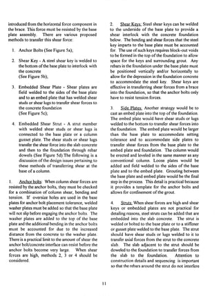 introducedfrom the horizontalforce component in
the brace. This force must be resisted by the base
plate assembly. There are various proposed
methods to transferthis shear force:
1. AnchorBolts (See Figure 5a);
. Shear Key - A steel shear key is welded to
the bottom of the base plateto interlockwith
the concrete
(See Figure 5b);
. Embedded Shear Plate - Shear plates are
field welded to the sides of the base plate
and to an embed plate that has welded shear
studs or shearlugs to transfershear forces to
the concrete foundation
(See Figure 5c);
. Embedded Shear Strut - A strut member
with welded shear studs or shear lugs is
connected to the base plate or a column
gusset plate. The shear studs or shear lugs
transferthe shearforce into the slab concrete
and then to the foundation through rebar
dowels (See Figure 5d).The following is a
discussionof the design issues pertainingto
these methods of transferring shear at the
base of a column.
1. Anchorbolts: When column shearforces are
resistedby the anchor bolts, they must be checked
for a combination of column shear, bending and
tension. If oversize holes are used in the base
platesfor anchorbolt placementtolerance, welded
washerplatesmust be added so that the base plate
will not slipbefore engagingthe anchor bolts. The
washer plates are added to the top of the base
plate and the additional bendingin the anchor bolts
must be accounted for due to the increased
distance from the concrete to the washer plate.
There is a practicallimitto the amount of shear the
anchorbolt/concreteinterfacecan resist before the
anchor bolts become very large. When shear
fcrces are high, methods 2, 3 or 4 should be
considered.
2. Shear Keys: Steel shear keys can be welded
to the underside of the base plate to provide a
shear interlock with the concrete foundation
below. The bendingand shearforces that the steel
key imparts to the base plate must be accounted
for. The use of such keysrequiresblock-out voids
to be formed in the top of the foundationto allow
space for the keys and surrounding grout. Any
rebars in the foundationunder the base plate must
be positioned vertically and/or horizontally to
allowfor the depressionin the foundationconcrete
to accommodate the steel key. Shear keys are
effectivein transferringshear forces from a brace
into the foundation, so that the anchor bolts only
have to resist tension forces.
3. Side Plates; Another strategy would be to
cast an embed plate into the top of the foundation.
The embed plate would have shear studs or lugs
welded to the bottom to transfer shear forces into
the foundation. The embed plate would be larger
than the base plate to accommodate setting
tolerance and to accommodate side plates to
transfer shear forces from the base plate to the
embed plate and foundation. The column would
be erected and leveled in the same manner as any
conventional column. Loose plates would be
added and field welded to the sides of the base
plate and to the embed plate. Grouting between
the base plate and embed plate would be the final
step in the process. This detailis practicalbecause
it provides a template for the anchor bolts and
allows for confinementof the grout.
4. Struts; When shearforces are high and shear
keys or embedded plates are not practical for
detailingreasons, steel struts can be added that are
embedded into the slab concrete. The strut is
welded or bolted to the base plate or to a stiffener
or gusset plateweldedto the base plate. The strut
should have shear studs or lugs welded to it to
transferaxial forces from the strut to the concrete
slab. The slab adjacent to the strut should be
doweledto the foundationto transferforces from
the slab to the foundation. Attention to
constructiondetails and sequencing is important
so that the rebars around the strut do not interfere
11
 