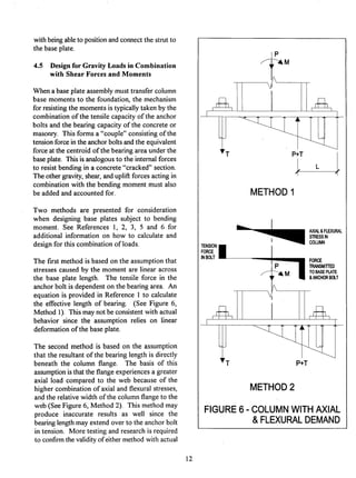 withbeingableto positionand connectthe strut to
the base plate.
4.5 Design for Gravity Loads in Combination
with Shear Forces and Moments
Whena base plate assemblymust transfercolumn
base moments to the foundation,the mechanism
for resistingthe momentsis typicallytaken by the
combinationof the tensilecapacityof the anchor
bolts and the bearing capacityof the concrete or
masonry. This forms a "couple"consistingof the
tensionforcein the anchorboltsand the equivalent
force at the centroidof the bearingarea under the
base plate. Thisis analogousto the internalforces
to resist bendingin a concrete"cracked"section.
The othergravity,shear, and upliftforces acting in
combinationwith the bending moment must also
be added and accountedfor.
Two methods are presented for consideration
when designing base plates subject to bending
moment. See References 1, 2, 3, 5 and 6 for
additional informationon how to calculate and
designfor this combinationof loads.
The first method is based on the assumptionthat
stresses caused by the moment are linear across
the base plate length. The tensile force in the
anchorbolt is dependenton the bearingarea. An
equation is provided in Reference 1 to calculate
the effective length of bearing. (See Figure 6,
Method 1). Thismay not be consistentwith actual
behavior since the assumption relies on linear
deformationof the base plate.
The second method is based on the assumption
that the resultantof the bearinglength is directly
beneath the column flange. The basis of this
assumptionis that the flangeexperiencesa greater
axial load compared to the web because of the
higher combinationof axial and flexural stresses,
and the relativewidth of the columnflangeto the
web (See Figure 6, Method 2). This method may
produce inaccurate results as well since the
bearinglengthmay extend over to the anchorbolt
in tension. More testing and research is required
to confirmthe validityof eithermethodwith actual
,~M
P+T /
METHOD 1
TENSIONB
FORCE
INBOLT
AXIAl.&FLEXURAL
STRESSIN
COLUMN
FORCE
P I TRANSMITTED
~ ~ M TOBASEPLATE
&ANCHORBOLT

P÷T
METHOD 2
FIGURE 6 - COLUMN WITH AXIAL
& FLEXURAL DEMAND
12
 