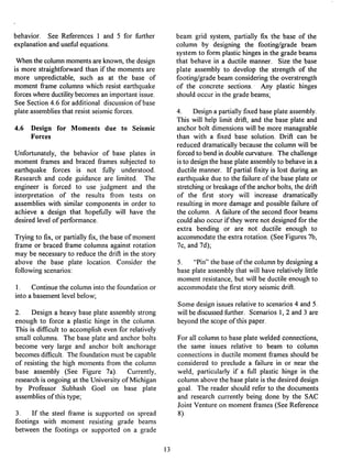 behavior. See References 1 and 5 for further
explanationand useful equations.
Whenthe columnmomentsare known,the design
is more straightforwardthan if the moments are
more unpredictable, such as at the base of
moment frame columns which resist earthquake
forceswhereductilitybecomesan importantissue.
See Section4.6 for additional discussionof base
plate assembliesthat resist seismicforces.
4.6 Design for Moments due to Seismic
Forces
Unfortunately, the behavior of base plates in
moment frames and braced flames subjected to
earthquake forces is not fully understood.
Research and code guidance are limited. The
engineer is forced to use judgment and the
interpretation of the results from tests on
assemblies with similar components in order to
achieve a design that hopefully will have the
desired level of performance.
Trying to fix, or partially fix, the base of moment
frame or braced frame columns against rotation
may be necessary to reduce the drift: in the story
above the base plate location. Consider the
following scenarios:
1. Continue the column into the foundation or
into a basement level below;
2. Design a heavy base plate assembly strong
enough to force a plastic hinge in the column.
This is difficult to accomplish even for relatively
small columns. The base plate and anchor bolts
become very large and anchor bolt anchorage
becomes difficult. The foundation must be capable
of resisting the high moments from the column
base assembly (See Figure 7a). Currently,
research is ongoing at the University of Michigan
by Professor Subhash Goel on base plate
assemblies of this type;
3. If the steel frame is supported on spread
footings with moment resisting grade beams
between the footings or supported on a grade
beam grid system, partially fix the base of the
column by designing the footing/grade beam
system to form plastic hinges in the grade beams
that behave in a ductile manner. Size the base
plate assembly to develop the strength of the
footing/grade beam considering the overstrength
of the concrete sections.' Any plastic hinges
should occur in the grade beams;
4. Design a partially fixed base plate assembly.
This will help limit drift, and the base plate and
anchor bolt dimensions will be more manageable
than with a fixed base solution. Drift can be
reduced dramatically because the column will be
forced to bend in double curvature. The challenge
is to design the base plate assembly to behave in a
ductile manner. If partial fixity is lost during an
earthquake due to the failure of the base plate or
stretching or breakage of the anchor bolts, the drift
of the first story will increase dramatically
resulting in more damage and possible failure of
the column. A failure of the second floor beams
could also occur if they were not designed for the
extra bending or are not ductile enough to
accommodate the extra rotation. (See Figures 7b,
7c, and 7d);
5. "Pin" the base of the column by designing a
base plate assembly that will have relatively little
moment resistance, but will be ductile enough to
accommodate the first story seismic drift:.
Some design issues relative to scenarios 4 and 5.
will be discussed further. Scenarios 1, 2 and 3 are
beyond the scope of this paper.
For all column to base plate welded connections,
the same issues relative to beam to column
connections in ductile moment frames should be
considered to preclude a failure in or near the
weld, particularly if a full plastic hinge in the
column above the base plate is the desired design
goal. The reader should refer to the documents
and research currently being done by the SAC
Joint Venture on moment frames (See Reference
8).
13
 