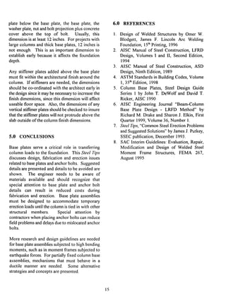 plate below the base plate, the base plate, the
washer plate, nut and bolt projection plus concrete
cover above the top of bolt. Usually, this
dimension is at least 12 inches. For projects with
large columns and thick base plates, 12 inches is
not enough. This is an important dimension to
establish early because it affects the foundation
depth.
Any stiffener plates added above the base plate
must fit within the architectural finish around the
column. If stiffeners are needed, the dimensions
should be co-ordinated with the architect early in
the design since it may be necessary to increase the
finish dimensions, since this dimension will affect
useable floor space. Also, the dimensions of any
vertical stiffener plates should be checked to insure
that the stiffener plates will not protrude above the
slab outside of the column finish dimensions.
5.0 CONCLUSIONS
Base plates serve a critical role in transferring
column loads to the foundation. This Steel Tips
discusses design, fabrication and erection issues
related to base plates and anchor bolts. Suggested
details are presented and details to be avoided are
shown. The engineer needs to be aware of
materials available and should recognize that
special attention to base plate and anchor bolt
details can result in reduced costs during
fabrication and erection. Base plate assemblies
must be designed to accommodate temporary
erection loads until the column is tied in with other
structural members. Special attention by
contractors when placing anchor bolts can reduce
field problems and delays due to mislocated anchor
bolts.
6.0 REFERENCES
1. Design of Welded Structures by Omer W.
Blodgett, James F. Lincoln Arc Welding
Foundation, 15~hPrinting, 1996
2. AISC Manual of Steel Construction, LFRD
Design, Volumes I and II, Second Edition,
1994
3. AISC Manual of Steel Construction, ASD
Design, Ninth Edition, 1989
4. ASTM Standards in Building Codes, Volume
1, 35'hEdition, 1998
5. Column Base Plates, Steel Design Guide
Series 1 by John T. DeWolf and David T.
Ricker, AISC 1990
6. AISC Engineering Journal "Beam-Column
Base Plate Design - LRFD Method" by
Richard M. Drake and Sharon J. Elkin, First
Quarter 1999, Volume 36, Number 1.
7. Steel Tips, "Common Steel Erection Problems
and Suggested Solutions" by James J. Putkey,
SSEC publication, December 1993.
8. SAC Interim Guidelines: Evaluation, Repair,
Modification and Design of Welded Steel
Moment Frame Structures, FEMA 267,
August 1995
More research and design guidelines are needed
for base plate assemblies subjected to high bending
moments, such as in moment frames subjected to
earthquake forces. For partially fixed column base
assemblies, mechanisms that must behave in a
ductile manner are needed. Some alternative
strategies and concepts are presented.
15
 