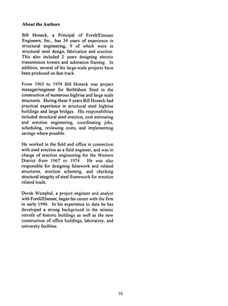 About the Authors
Bill Honeck, a Principal of Forell/Elsesser
Engineers, Inc., has 34 years of experience in
structural engineering, 9 of which were in
structural steel design, fabrication and erection.
This also included 2 years designing electric
transmission towers and substation framing. In
addition, several of his large-scale projects have
been produced on fast-track.
From 1965 to 1974 Bill Honeck was project
manager/engineer for Bethlehem Steel in the
construction of numerous highrise and large scale
structures. During these 9 years Bill Honeck had
practical experience in structural steel highrise
buildings and large bridges. His responsibilities
included structural steel erection, cost estimating
and erection engineering, coordinating jobs,
scheduling, reviewing costs, and implementing
savings where possible.
He worked in the field and office in connection
with steel erection as a field engineer, and was in
charge of erection engineering for the Western
District from 1967 to 1974. He was also
responsible for designing falsework and related
structures, erection scheming, and checking
structural integrity of steel framework for erection
related loads.
Derek Westphal, a project engineer and analyst
with Forell/Elsesser, began his career with the firm
in early 1996. In his experience to date he has
developed a strong background in the seismic
retrofit of historic buildings as well as the new
construction of office buildings, laboratory, and
university facilities.
16
 