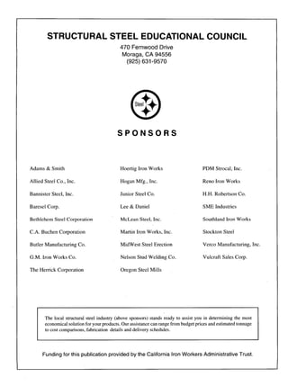 STRUCTURAL STEEL EDUCATIONAL COUNCIL
470 Fernwood Drive
Moraga, CA 94556
(925) 631:9570
SPONSORS
Adams & Smith
Allied Steel Co., Inc.
Bannister Steel, Inc.
Baresel Corp.
Bethlehem Steel Corporation
C.A. Buchen Corporation
Butler Manufacturing Co.
G.M. Iron Works Co.
The Herrick Corporation
Hoertig Iron Works
Hogan Mfg., Inc.
Junior Steel Co.
Lee & Daniel
McLean Steel, Inc.
Martin Iron Works, Inc.
MidWest Steel Erection
Nelson Stud Welding Co.
Oregon Steel Mills
PDM Strocal, Inc.
Reno Iron Works
H.H. Robertson Co.
SME Industries
Southland Iron Works
Stockton Steel
Verco Manufacturing, Inc.
Vulcraft Sales Corp.
The local structural steel industry (above sponsors) stands ready to assist you in determining the most
economical solution for your products. Our assistance can range from budget prices and estimated tonnage
to cost comparisons, fabrication details and delivery schedules.
Funding for this publication provided by the California IronWorkers Administrative Trust.
 