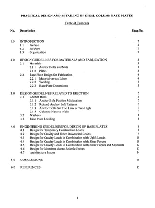 No,
PRACTICALDESIGNAND DETAILINGOF STEELCOLUMNBASE PLATES
Tableof Contents
Description PageNo.
1.0
2.0
3.0
4.0
5.0
6.0
INTRODUCTION 2
1.1 Preface 2
1.2 Purpose 2
1.3 Organization 2
DESIGN GUIDELINES FOR MATERIALS AND FABRICATION
2.1 Materials
2.1.1 Anchor Bolts and Nuts
2.1.2 Plates
2.2 Base Plate Design for Fabrication
2.2.1 Material versus Labor
2.2.2 Welding
2.2.3 Base Plate Dimensions
DESIGN GUIDELINES RELATED TO ERECTION
3.1 Anchor Bolts
3.1.1 Anchor Bolt Position Mislocation
3.1.2 Rotated Anchor Bolt Patterns
3.1.3 Anchor Bolts Set Too Low or Too High
3.1.4 Columns Next to Walls
3.2 Washers
3.3 Base Plate Leveling
ENGINEERING GUIDELINES FOR DESIGN OF BASE PLATES
4.1
4.2
4.3
4.4
4.5
4.6
4.7
Design for Temporary Construction Loads
Design for Gravity and Other Downward Loads
Design for Gravity Loads in Combination with Uplift Loads
Design for Gravity Loads in Combination with Shear Forces
Design for Gravity Loads in Combination with Shear Forces and Moments
Design for Moments due to Seismic Forces
Architectural Issues
CONCLUSIONS
REFERENCES
3
3
3
3
4
4
4
5
8
8
9
10
10
12
13
14
15
15
 