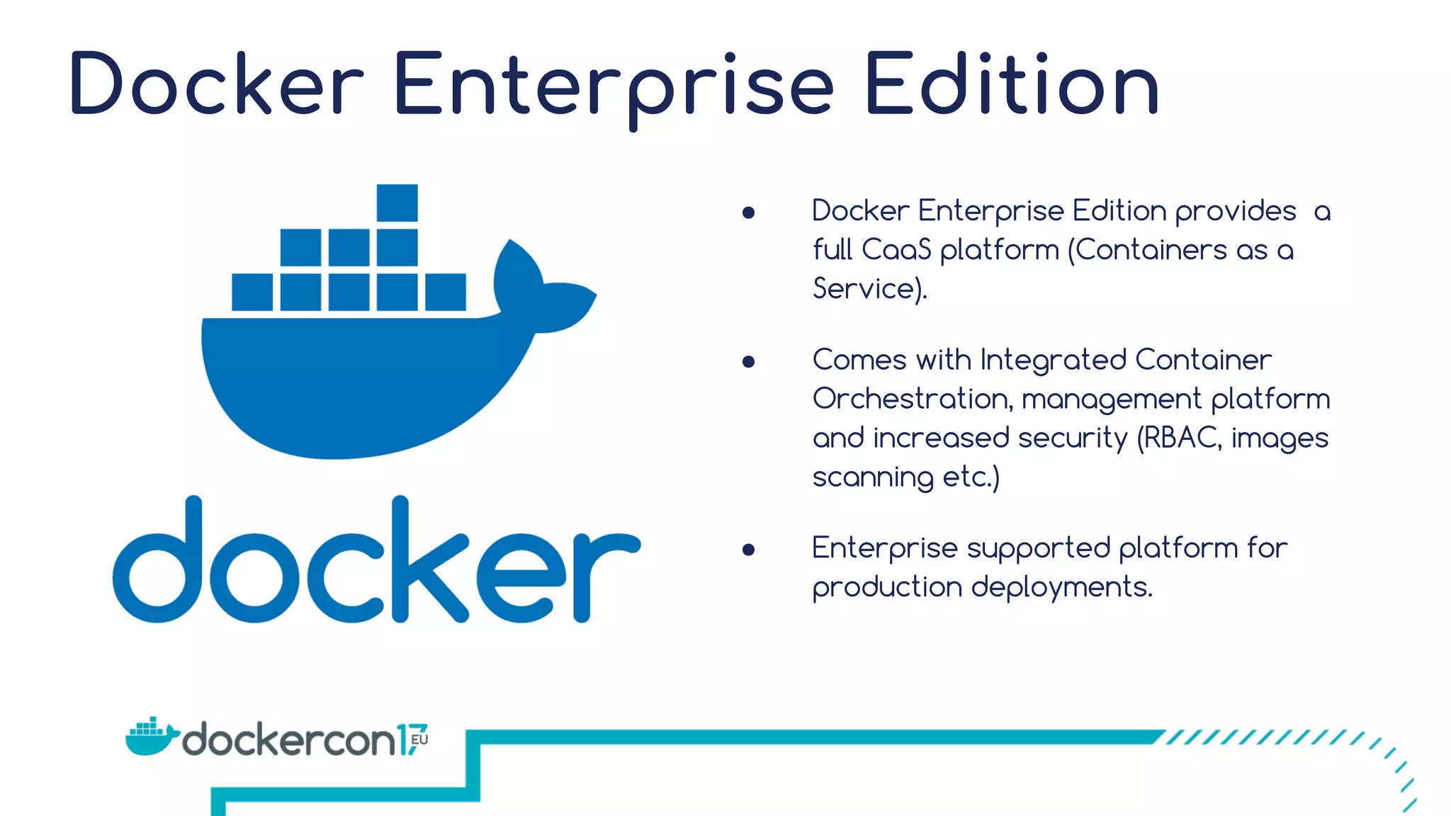 Docker Enterprise Edition ● Docker Enterprise Edition provides a full CaaS platform (Containers as a Service). ● Comes with Integrated Container Orchestration, management platform and increased security (RBAC, images scanning etc.) ● Enterprise supported platform for production deployments. 