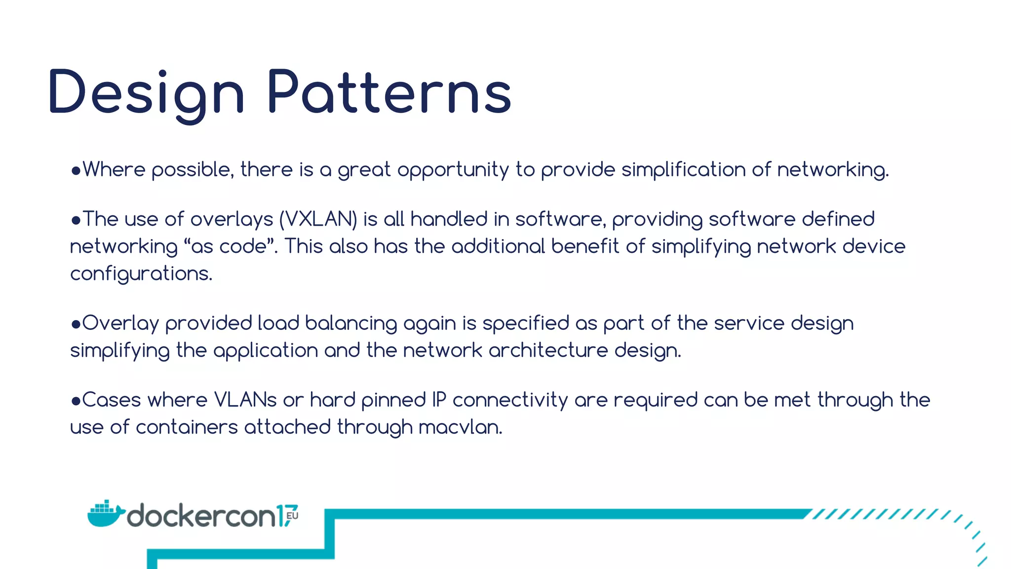 Design Patterns ●Where possible, there is a great opportunity to provide simplification of networking. ●The use of overlays (VXLAN) is all handled in software, providing software defined networking “as code”. This also has the additional benefit of simplifying network device configurations. ●Overlay provided load balancing again is specified as part of the service design simplifying the application and the network architecture design. ●Cases where VLANs or hard pinned IP connectivity are required can be met through the use of containers attached through macvlan. 