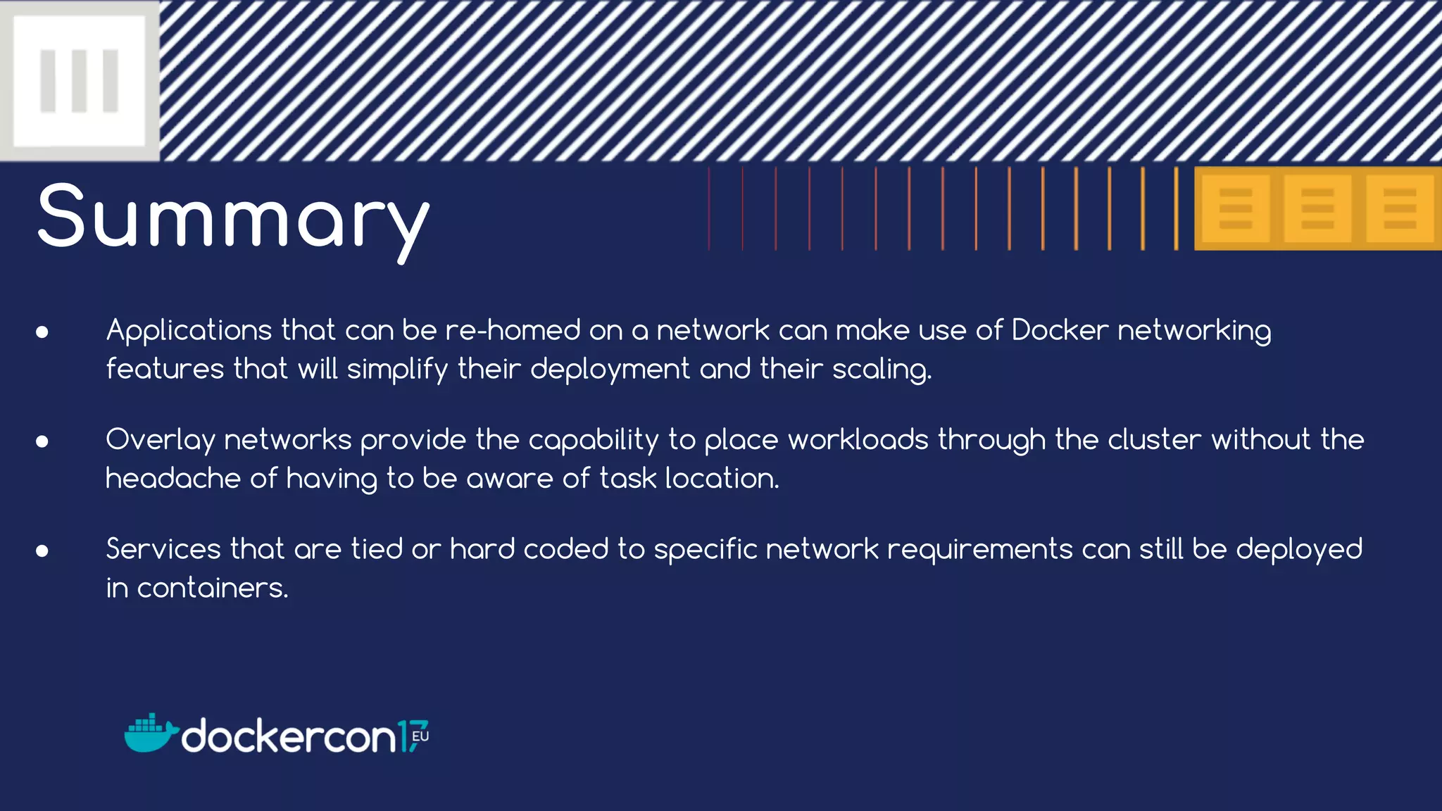 Summary ● Applications that can be re-homed on a network can make use of Docker networking features that will simplify their deployment and their scaling. ● Overlay networks provide the capability to place workloads through the cluster without the headache of having to be aware of task location. ● Services that are tied or hard coded to specific network requirements can still be deployed in containers. 