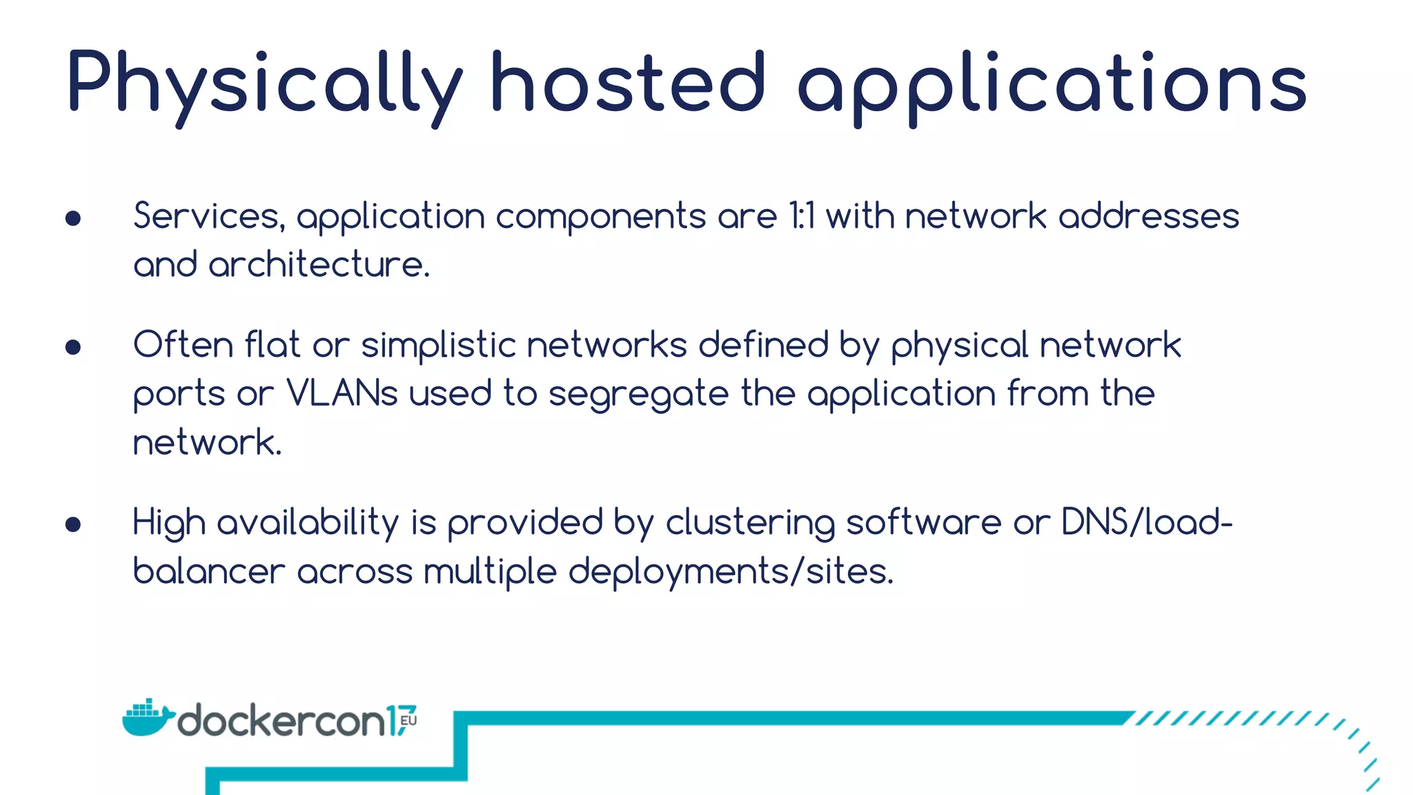Physically hosted applications ● Services, application components are 1:1 with network addresses and architecture. ● Often flat or simplistic networks defined by physical network ports or VLANs used to segregate the application from the network. ● High availability is provided by clustering software or DNS/load- balancer across multiple deployments/sites. 
