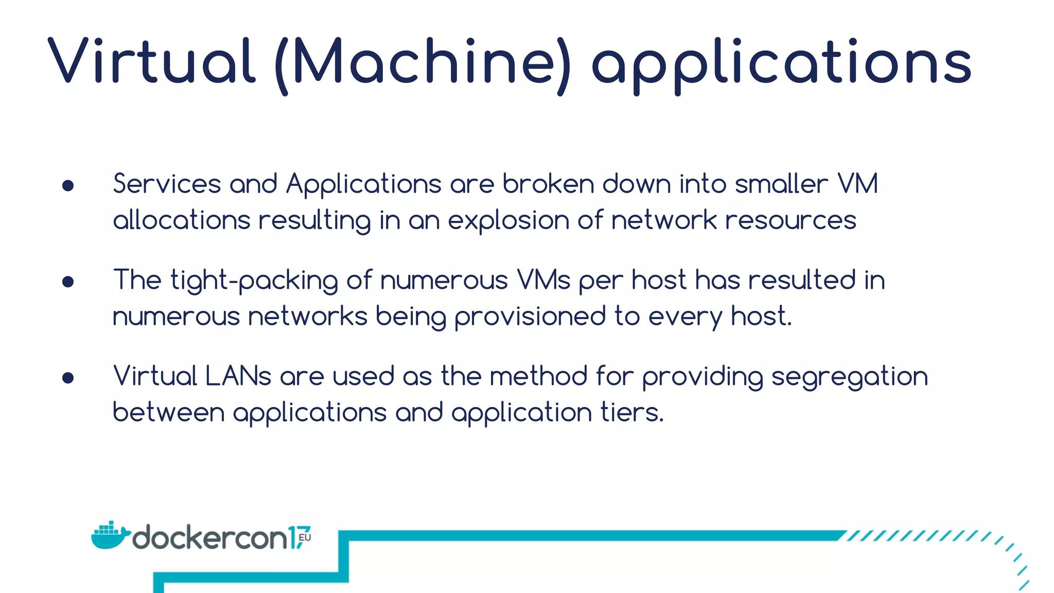 Virtual (Machine) applications ● Services and Applications are broken down into smaller VM allocations resulting in an explosion of network resources ● The tight-packing of numerous VMs per host has resulted in numerous networks being provisioned to every host. ● Virtual LANs are used as the method for providing segregation between applications and application tiers. 