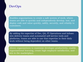 DevOps
Enables organizations to create a safe system of work, where
teams are able to quickly and independently develop, test, and
deploy code and value quickly, safely, securely, and reliably to
customers.
By adding the expertise of Dev, QA, IT Operations and Infosec
into delivery teams and automated self-service tools and
platforms, teams are able to use that expertise in their daily
work without being dependent on other teams.
Allows organizations to maximize developer productivity, enable
organizational learning, create high employee satisfaction, and
win in the marketplace.
 