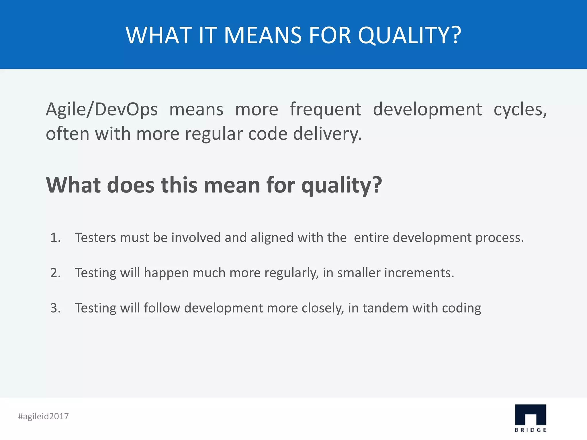 WHAT IT MEANS FOR QUALITY? Agile/DevOps means more frequent development cycles, often with more regular code delivery. What does this mean for quality? 1. Testers must be involved and aligned with the entire development process. 2. Testing will happen much more regularly, in smaller increments. 3. Testing will follow development more closely, in tandem with coding #agileid2017 