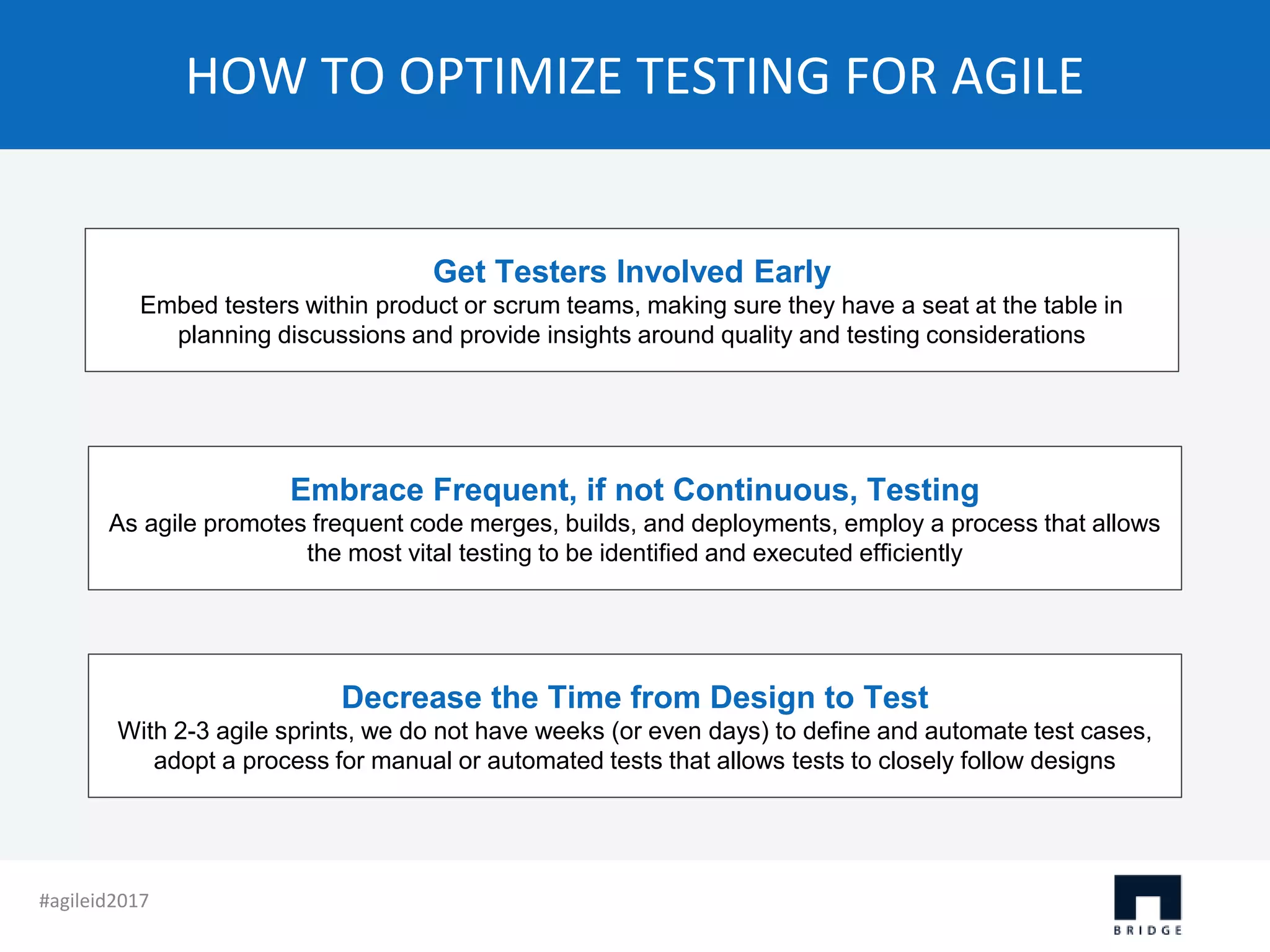 HOW TO OPTIMIZE TESTING FOR AGILE Get Testers Involved Early Embed testers within product or scrum teams, making sure they have a seat at the table in planning discussions and provide insights around quality and testing considerations Embrace Frequent, if not Continuous, Testing As agile promotes frequent code merges, builds, and deployments, employ a process that allows the most vital testing to be identified and executed efficiently Decrease the Time from Design to Test With 2-3 agile sprints, we do not have weeks (or even days) to define and automate test cases, adopt a process for manual or automated tests that allows tests to closely follow designs #agileid2017 