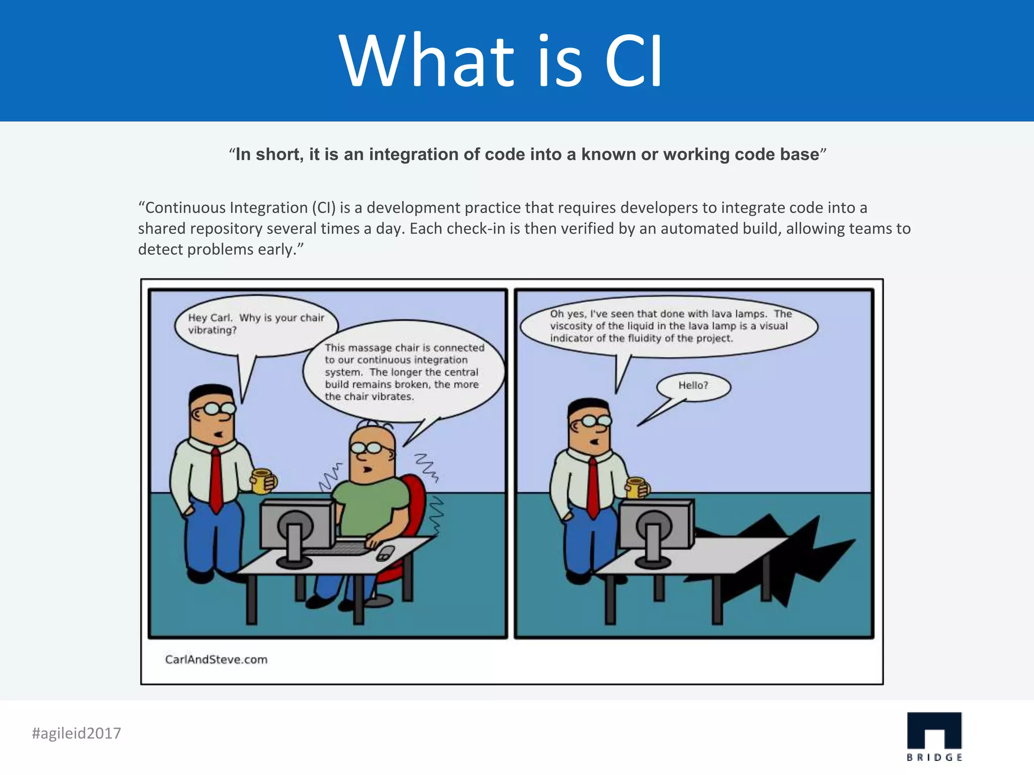 What is CI “In short, it is an integration of code into a known or working code base” “Continuous Integration (CI) is a development practice that requires developers to integrate code into a shared repository several times a day. Each check-in is then verified by an automated build, allowing teams to detect problems early.” #agileid2017 