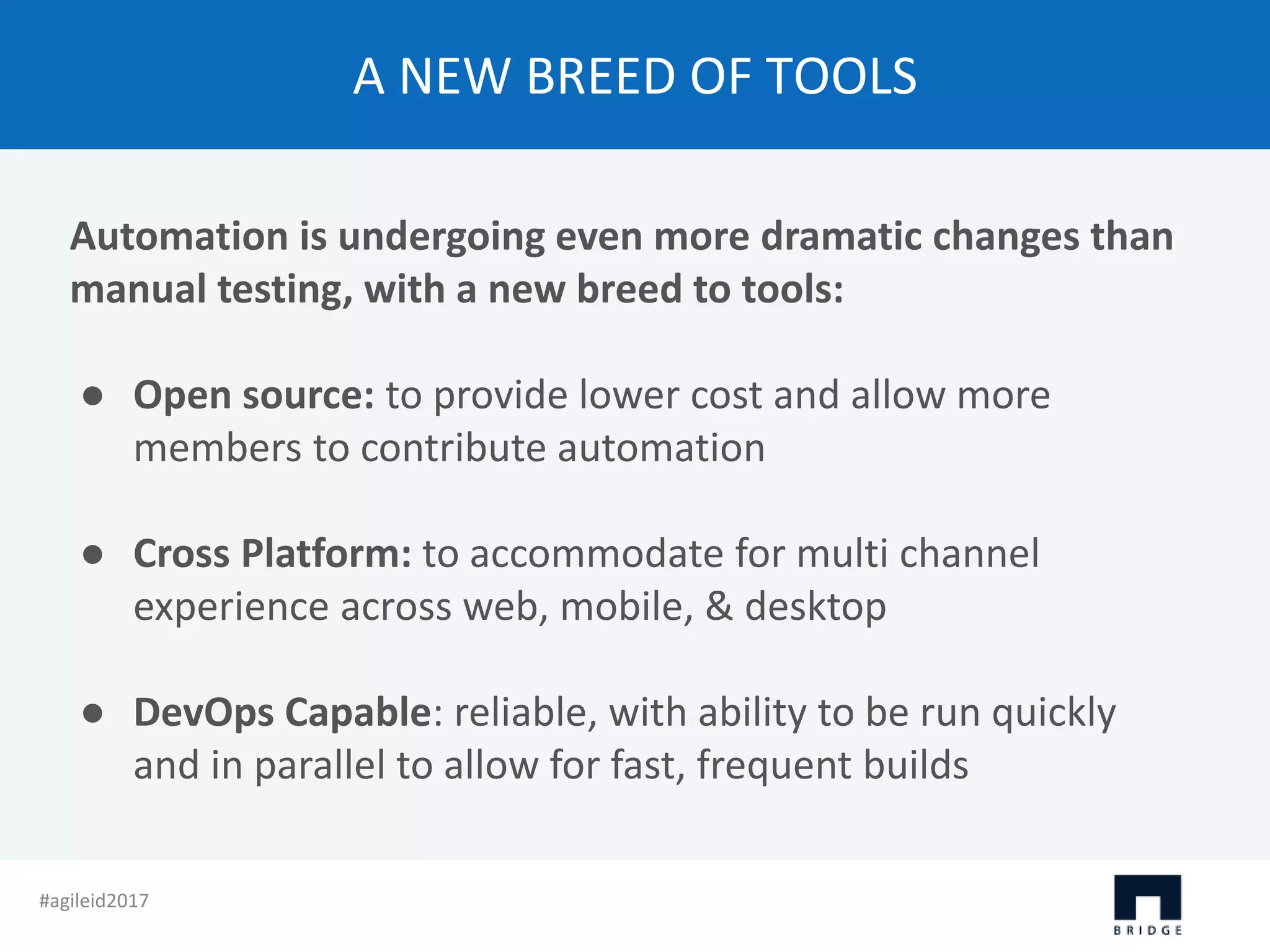 A NEW BREED OF TOOLS Automation is undergoing even more dramatic changes than manual testing, with a new breed to tools: ● Open source: to provide lower cost and allow more members to contribute automation ● Cross Platform: to accommodate for multi channel experience across web, mobile, & desktop ● DevOps Capable: reliable, with ability to be run quickly and in parallel to allow for fast, frequent builds #agileid2017 