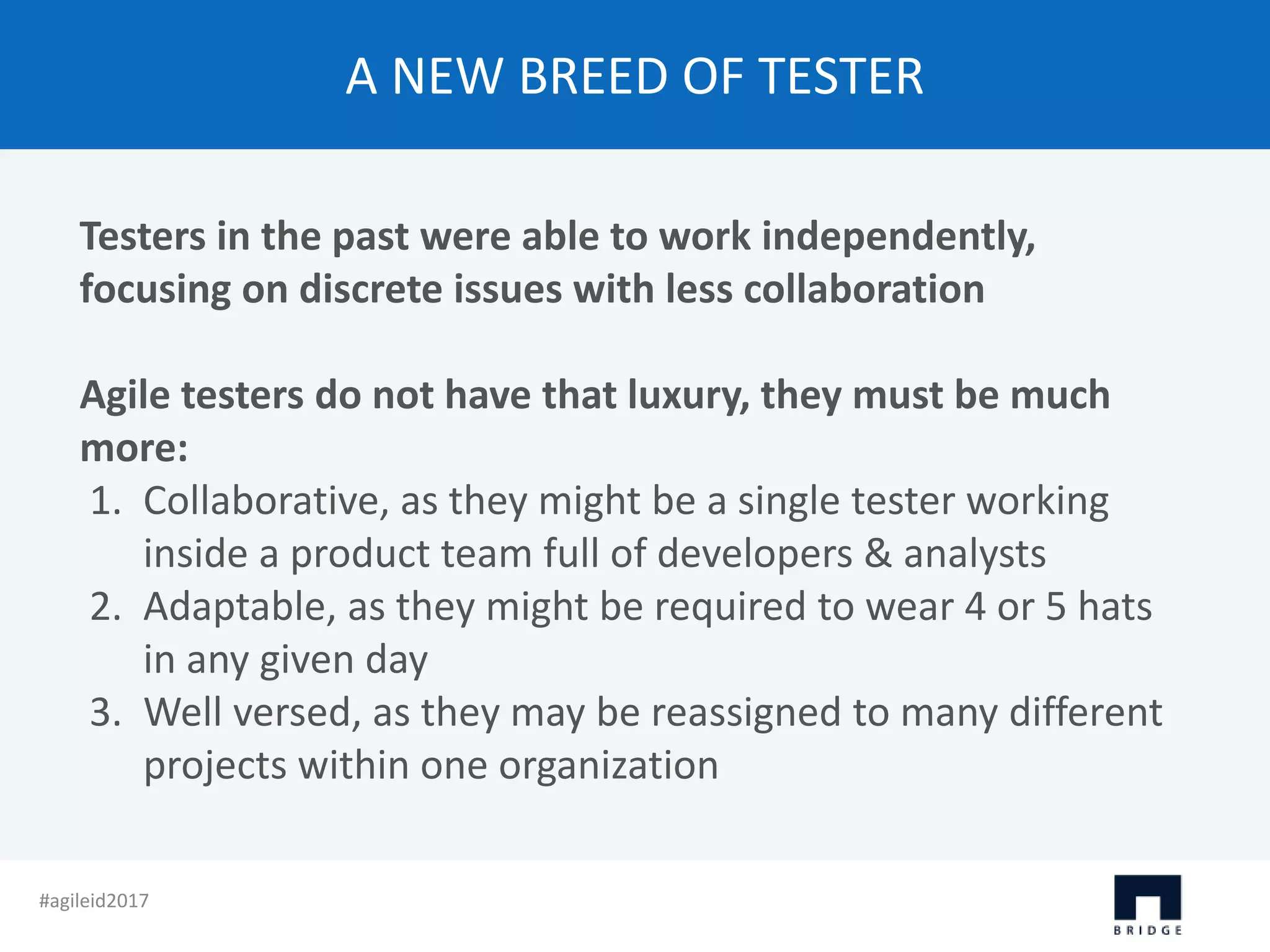 A NEW BREED OF TESTER Testers in the past were able to work independently, focusing on discrete issues with less collaboration Agile testers do not have that luxury, they must be much more: 1. Collaborative, as they might be a single tester working inside a product team full of developers & analysts 2. Adaptable, as they might be required to wear 4 or 5 hats in any given day 3. Well versed, as they may be reassigned to many different projects within one organization #agileid2017 