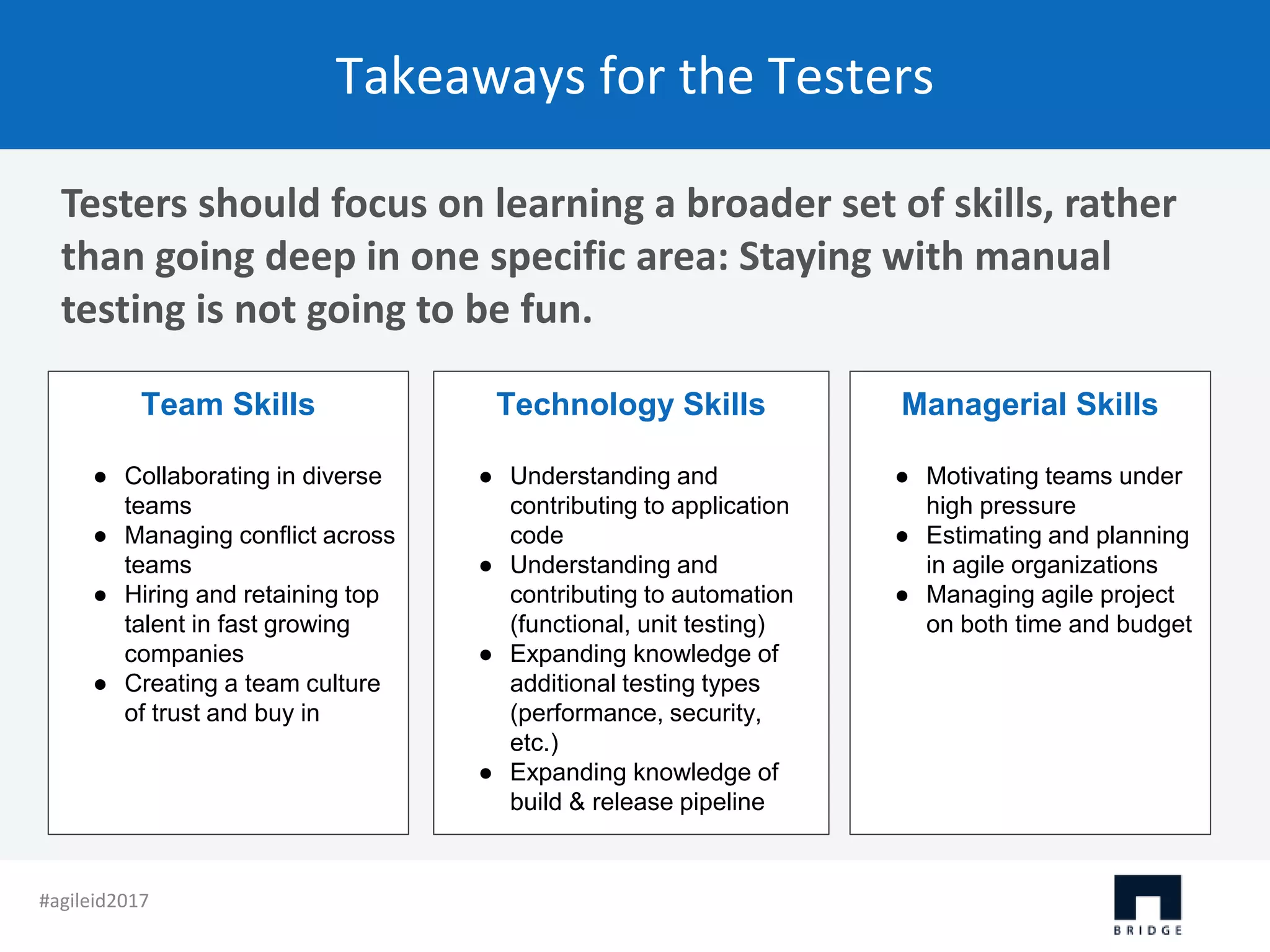 Takeaways for the Testers Testers should focus on learning a broader set of skills, rather than going deep in one specific area: Staying with manual testing is not going to be fun. Team Skills ● Collaborating in diverse teams ● Managing conflict across teams ● Hiring and retaining top talent in fast growing companies ● Creating a team culture of trust and buy in Technology Skills ● Understanding and contributing to application code ● Understanding and contributing to automation (functional, unit testing) ● Expanding knowledge of additional testing types (performance, security, etc.) ● Expanding knowledge of build & release pipeline Managerial Skills ● Motivating teams under high pressure ● Estimating and planning in agile organizations ● Managing agile project on both time and budget #agileid2017 