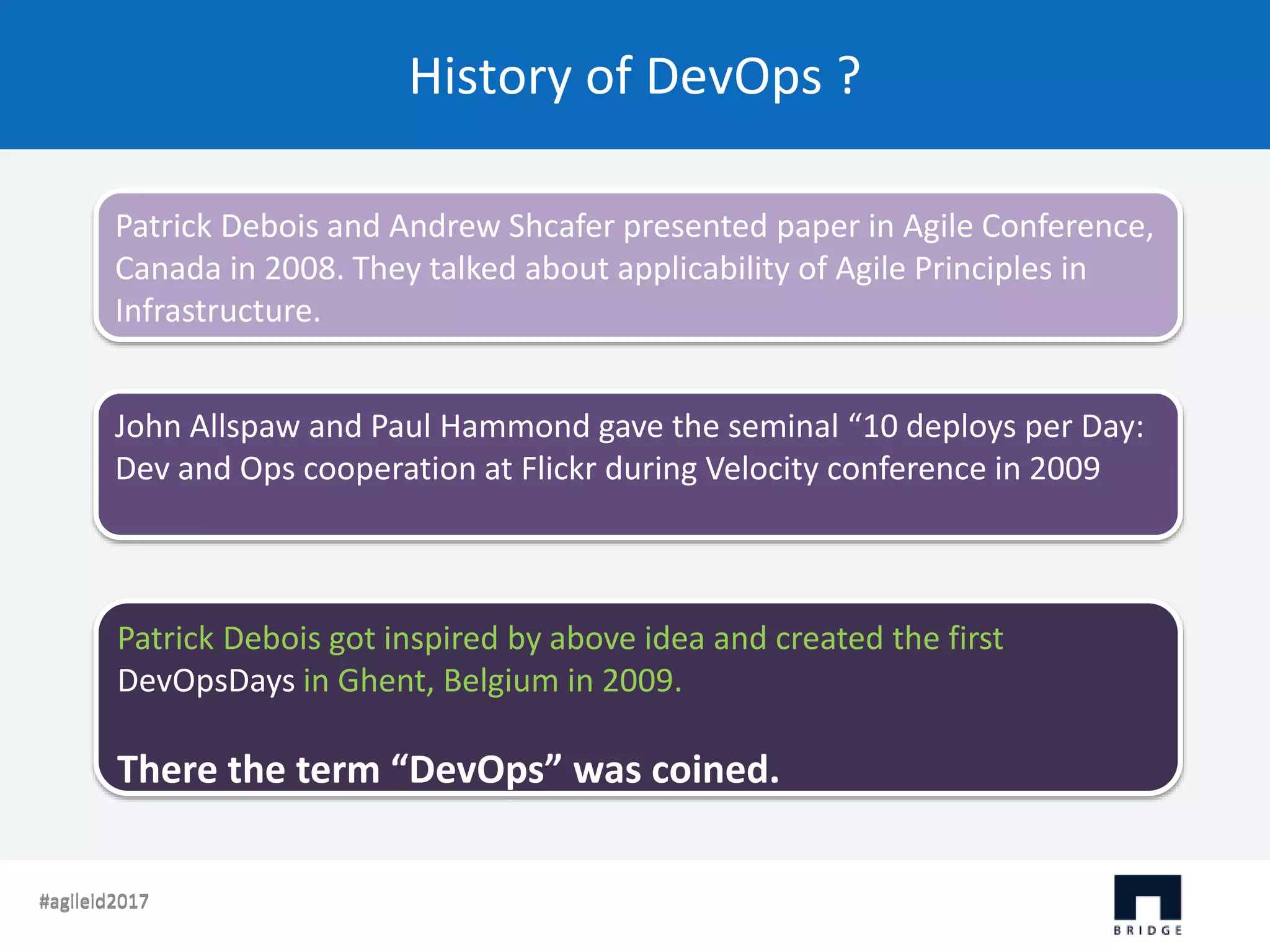 History of DevOps ? #agileid2017#agileid2017 Patrick Debois and Andrew Shcafer presented paper in Agile Conference, Canada in 2008. They talked about applicability of Agile Principles in Infrastructure. John Allspaw and Paul Hammond gave the seminal “10 deploys per Day: Dev and Ops cooperation at Flickr during Velocity conference in 2009 Patrick Debois got inspired by above idea and created the first DevOpsDays in Ghent, Belgium in 2009. There the term “DevOps” was coined. 