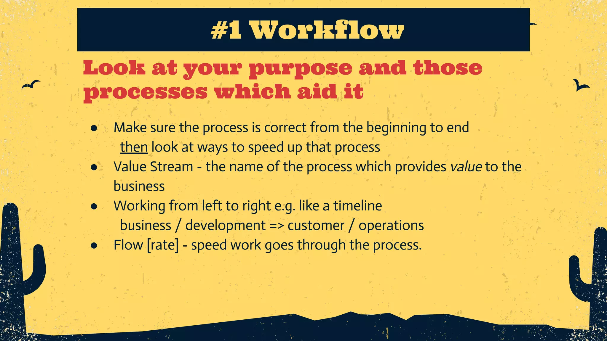 Look at your purpose and those processes which aid it ● Make sure the process is correct from the beginning to end then look at ways to speed up that process ● Value Stream - the name of the process which provides value to the business ● Working from left to right e.g. like a timeline business / development => customer / operations ● Flow [rate] - speed work goes through the process. #1 Workflow 