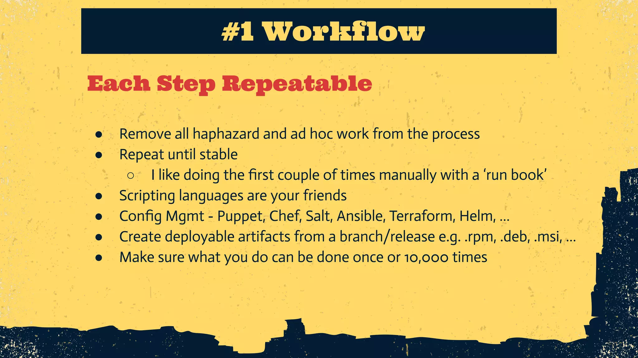 Each Step Repeatable #1 Workflow ● Remove all haphazard and ad hoc work from the process ● Repeat until stable ○ I like doing the ﬁrst couple of times manually with a ‘run book’ ● Scripting languages are your friends ● Conﬁg Mgmt - Puppet, Chef, Salt, Ansible, Terraform, Helm, … ● Create deployable artifacts from a branch/release e.g. .rpm, .deb, .msi, … ● Make sure what you do can be done once or 10,000 times 