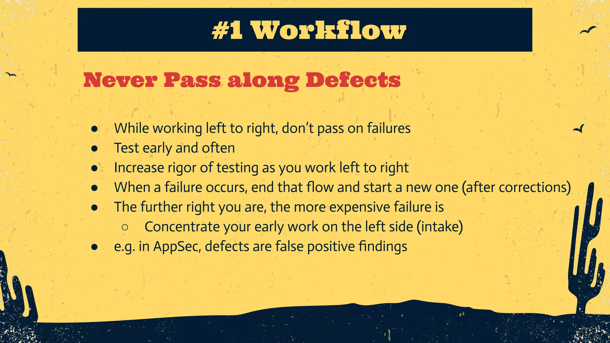 Never Pass along Defects #1 Workflow ● While working left to right, don’t pass on failures ● Test early and often ● Increase rigor of testing as you work left to right ● When a failure occurs, end that ﬂow and start a new one (after corrections) ● The further right you are, the more expensive failure is ○ Concentrate your early work on the left side (intake) ● e.g. in AppSec, defects are false positive ﬁndings 