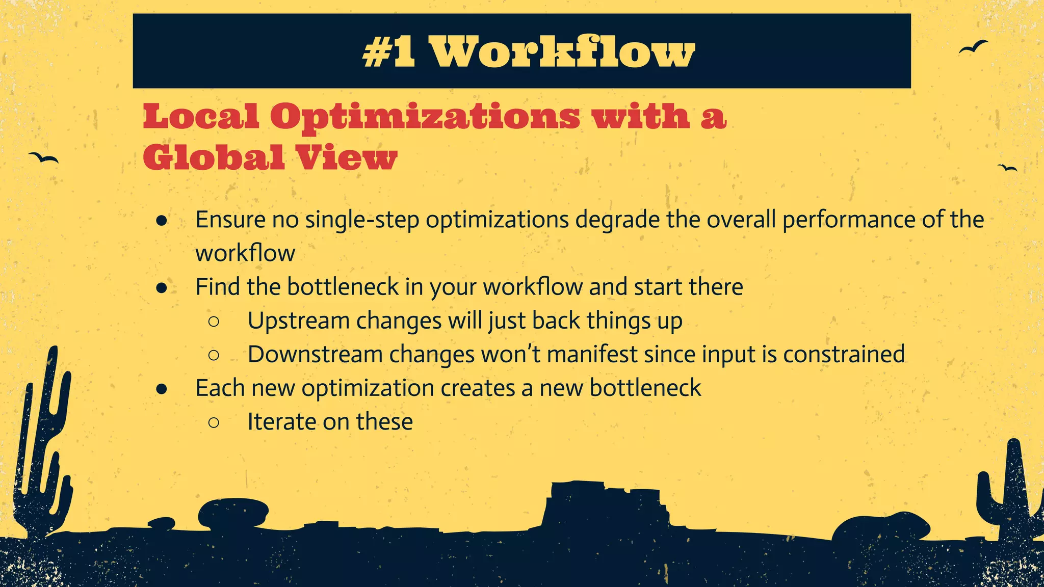 Local Optimizations with a Global View #1 Workflow ● Ensure no single-step optimizations degrade the overall performance of the workﬂow ● Find the bottleneck in your workﬂow and start there ○ Upstream changes will just back things up ○ Downstream changes won’t manifest since input is constrained ● Each new optimization creates a new bottleneck ○ Iterate on these 
