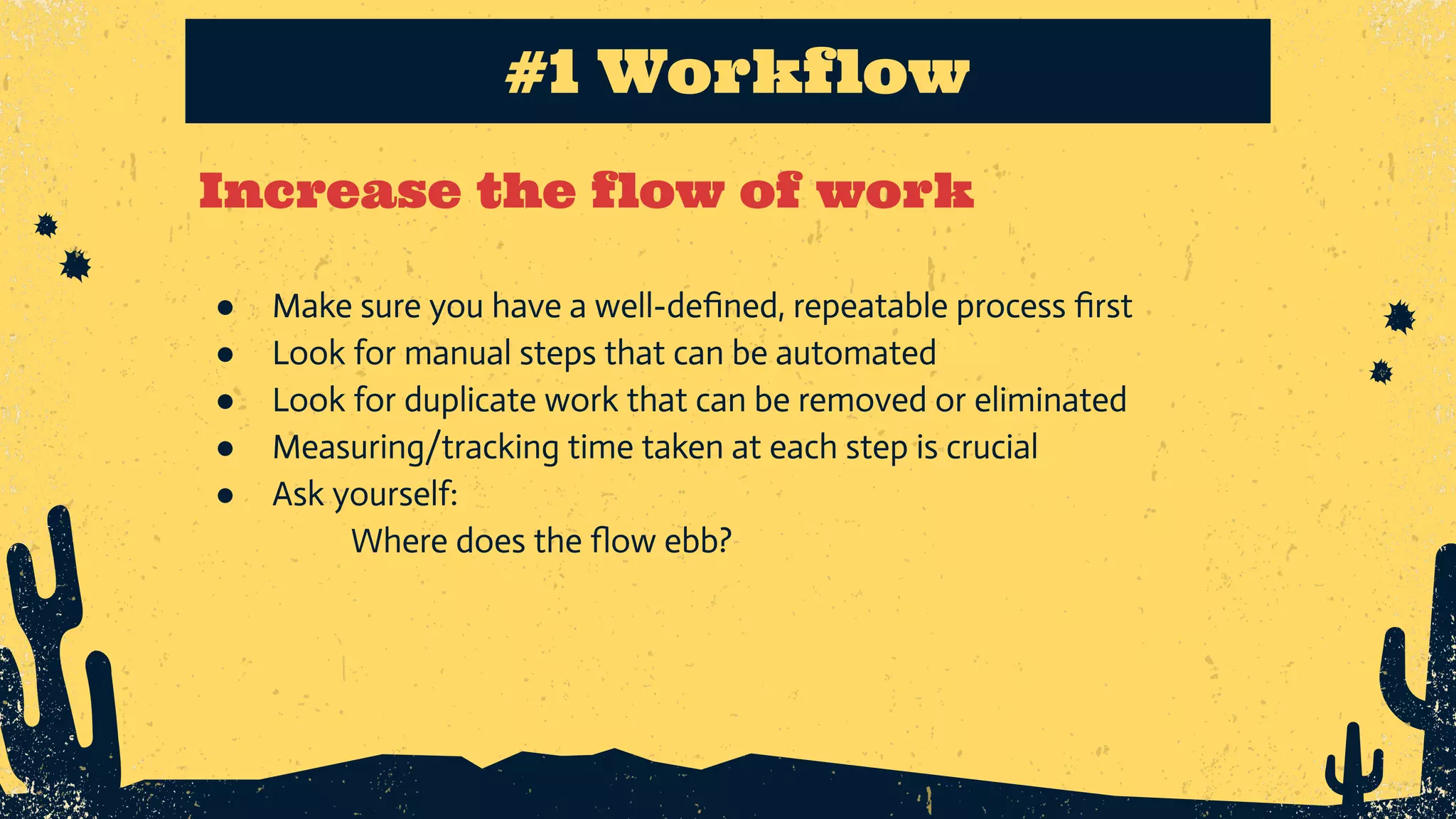 Increase the flow of work #1 Workflow ● Make sure you have a well-deﬁned, repeatable process ﬁrst ● Look for manual steps that can be automated ● Look for duplicate work that can be removed or eliminated ● Measuring/tracking time taken at each step is crucial ● Ask yourself: Where does the ﬂow ebb? 