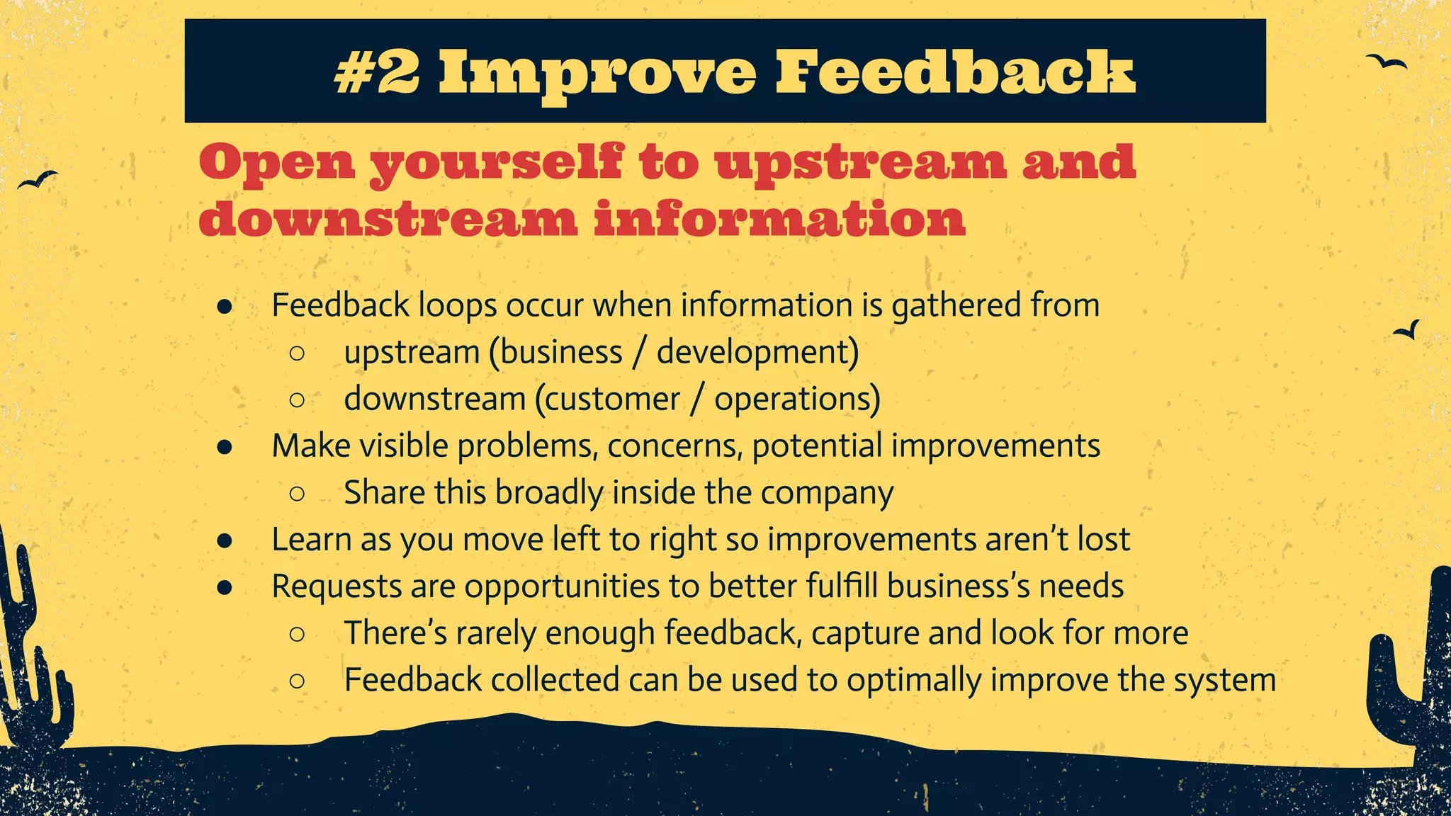Open yourself to upstream and downstream information #2 Improve Feedback ● Feedback loops occur when information is gathered from ○ upstream (business / development) ○ downstream (customer / operations) ● Make visible problems, concerns, potential improvements ○ Share this broadly inside the company ● Learn as you move left to right so improvements aren’t lost ● Requests are opportunities to better fulﬁll business’s needs ○ There’s rarely enough feedback, capture and look for more ○ Feedback collected can be used to optimally improve the system 