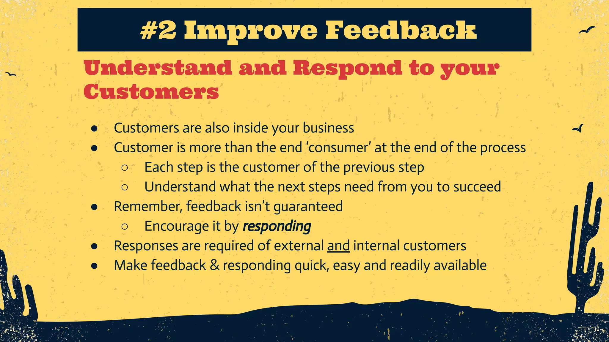 Understand and Respond to your Customers #2 Improve Feedback ● Customers are also inside your business ● Customer is more than the end ‘consumer’ at the end of the process ○ Each step is the customer of the previous step ○ Understand what the next steps need from you to succeed ● Remember, feedback isn’t guaranteed ○ Encourage it by responding ● Responses are required of external and internal customers ● Make feedback & responding quick, easy and readily available 