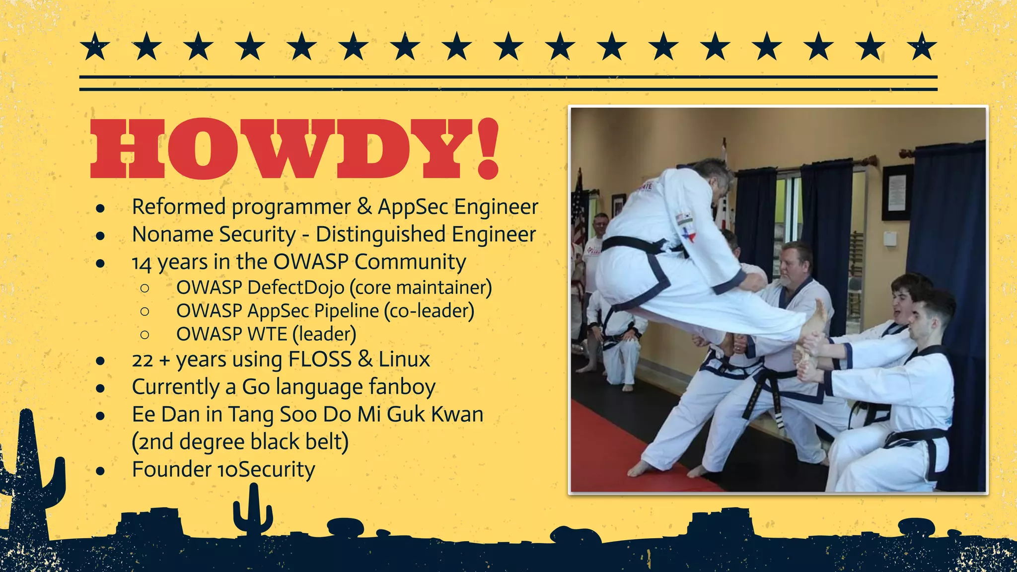 HOWDY! ● Reformed programmer & AppSec Engineer ● Noname Security - Distinguished Engineer ● 14 years in the OWASP Community ○ OWASP DefectDojo (core maintainer) ○ OWASP AppSec Pipeline (co-leader) ○ OWASP WTE (leader) ● 22 + years using FLOSS & Linux ● Currently a Go language fanboy ● Ee Dan in Tang Soo Do Mi Guk Kwan (2nd degree black belt) ● Founder 10Security 