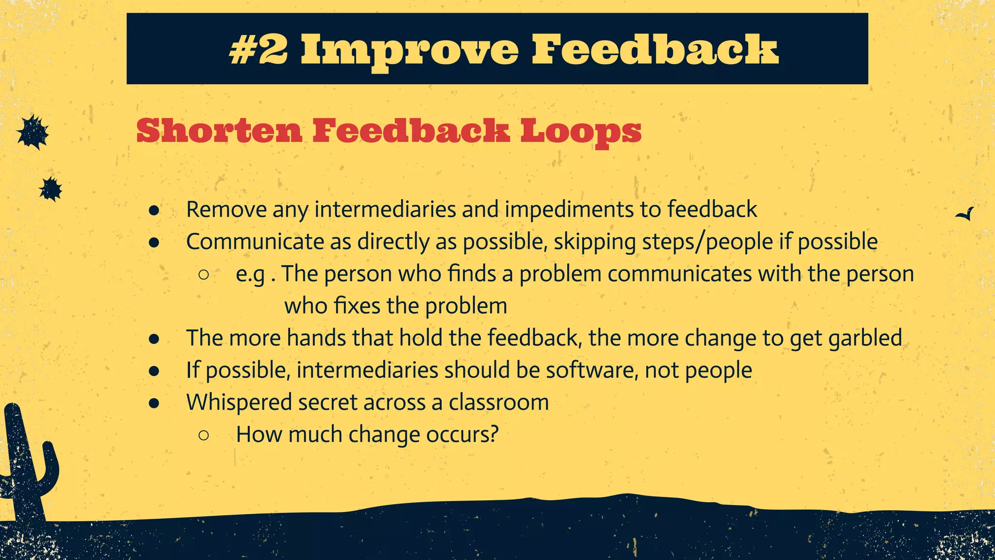 Shorten Feedback Loops #2 Improve Feedback ● Remove any intermediaries and impediments to feedback ● Communicate as directly as possible, skipping steps/people if possible ○ e.g . The person who ﬁnds a problem communicates with the person who ﬁxes the problem ● The more hands that hold the feedback, the more change to get garbled ● If possible, intermediaries should be software, not people ● Whispered secret across a classroom ○ How much change occurs? 
