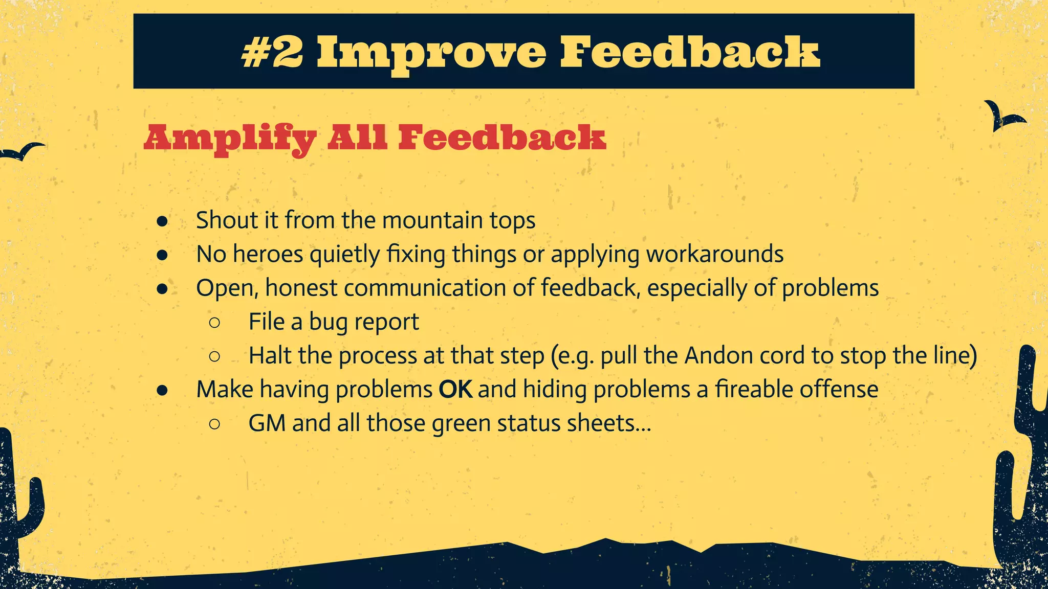 Amplify All Feedback #2 Improve Feedback ● Shout it from the mountain tops ● No heroes quietly ﬁxing things or applying workarounds ● Open, honest communication of feedback, especially of problems ○ File a bug report ○ Halt the process at that step (e.g. pull the Andon cord to stop the line) ● Make having problems OK and hiding problems a ﬁreable offense ○ GM and all those green status sheets… 
