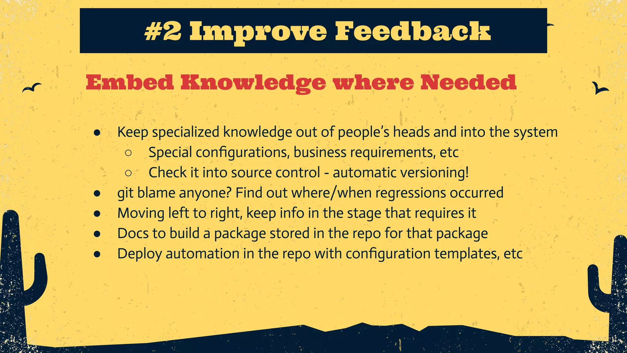 Embed Knowledge where Needed #2 Improve Feedback ● Keep specialized knowledge out of people’s heads and into the system ○ Special conﬁgurations, business requirements, etc ○ Check it into source control - automatic versioning! ● git blame anyone? Find out where/when regressions occurred ● Moving left to right, keep info in the stage that requires it ● Docs to build a package stored in the repo for that package ● Deploy automation in the repo with conﬁguration templates, etc 