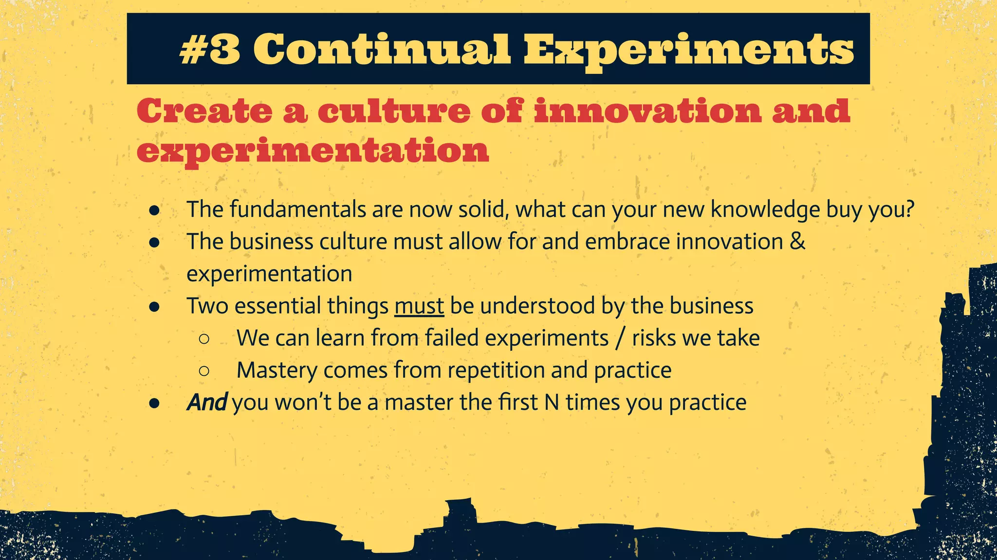 Create a culture of innovation and experimentation #3 Continual Experiments ● The fundamentals are now solid, what can your new knowledge buy you? ● The business culture must allow for and embrace innovation & experimentation ● Two essential things must be understood by the business ○ We can learn from failed experiments / risks we take ○ Mastery comes from repetition and practice ● And you won’t be a master the ﬁrst N times you practice 