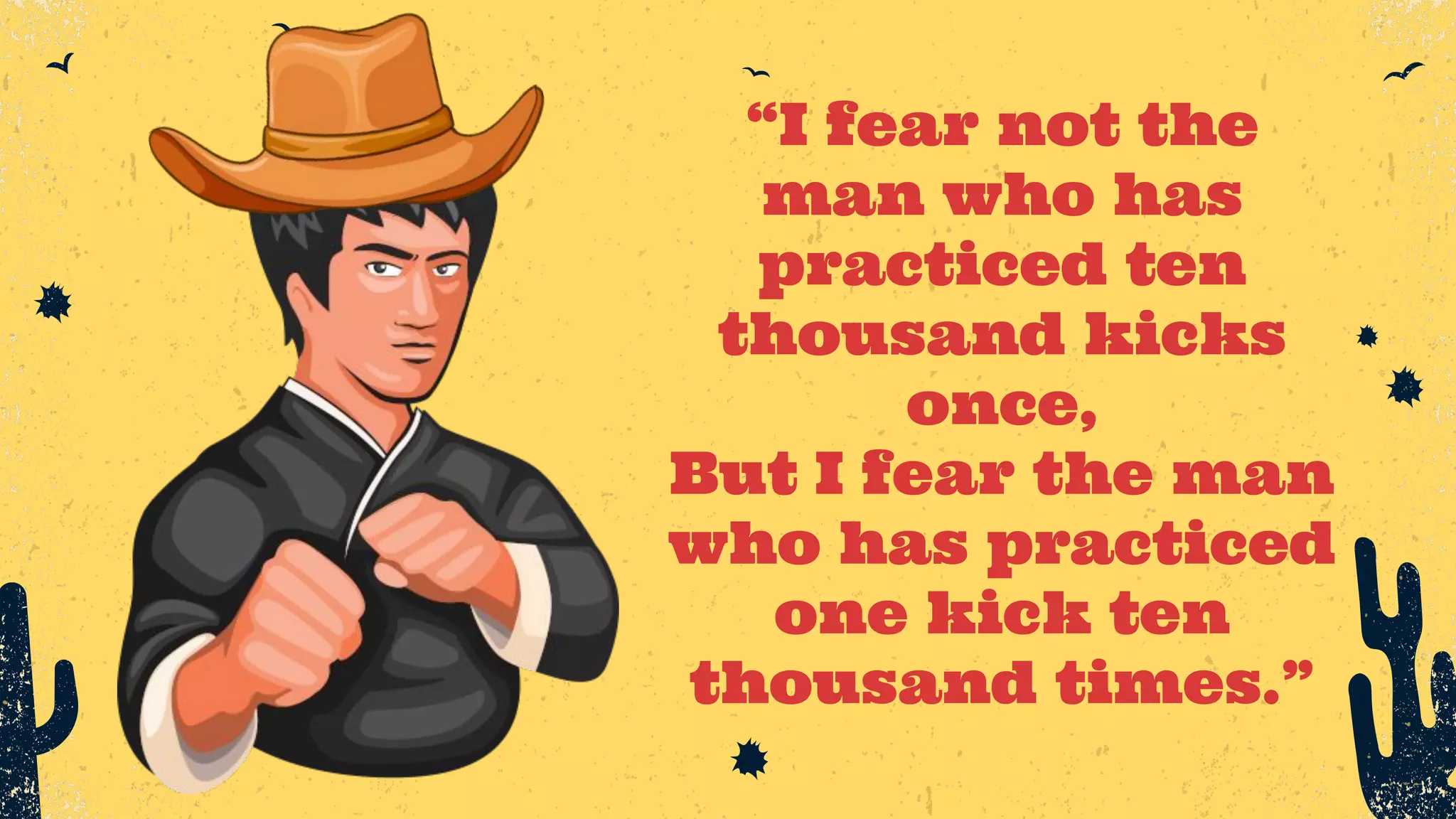 “I fear not the man who has practiced ten thousand kicks once, But I fear the man who has practiced one kick ten thousand times.” 