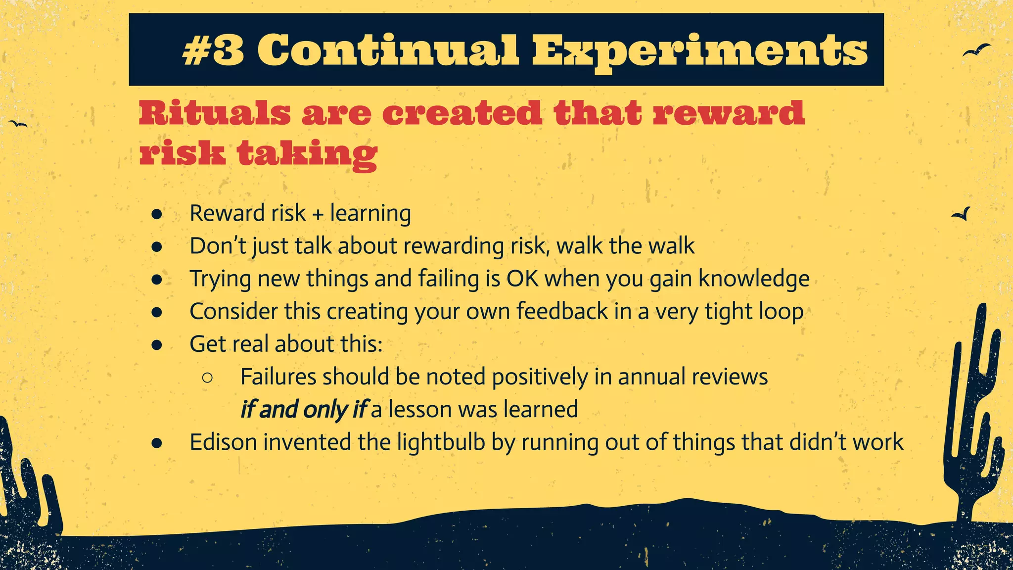 Rituals are created that reward risk taking #3 Continual Experiments ● Reward risk + learning ● Don’t just talk about rewarding risk, walk the walk ● Trying new things and failing is OK when you gain knowledge ● Consider this creating your own feedback in a very tight loop ● Get real about this: ○ Failures should be noted positively in annual reviews if and only if a lesson was learned ● Edison invented the lightbulb by running out of things that didn’t work 