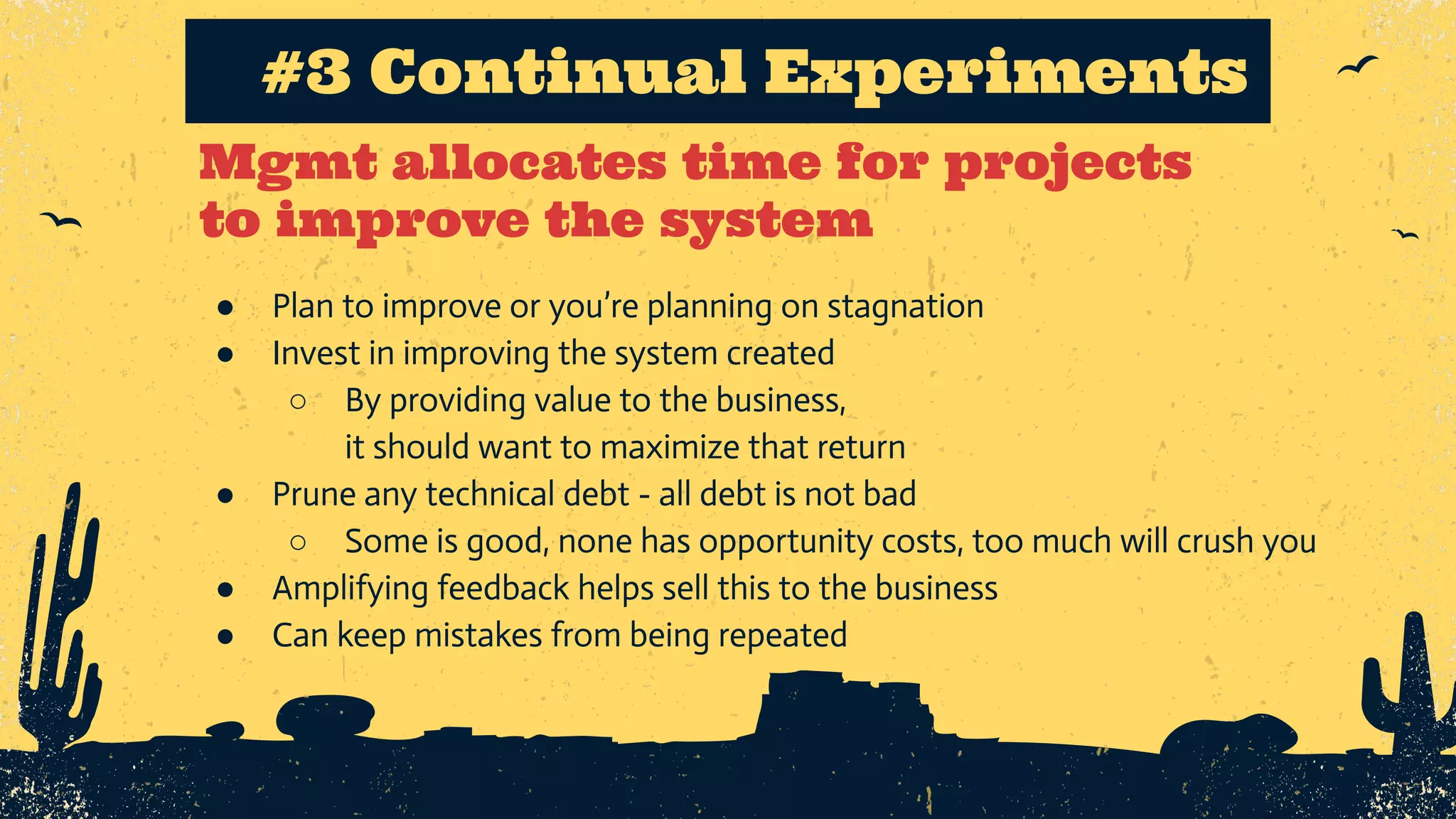 Mgmt allocates time for projects to improve the system #3 Continual Experiments ● Plan to improve or you’re planning on stagnation ● Invest in improving the system created ○ By providing value to the business, it should want to maximize that return ● Prune any technical debt - all debt is not bad ○ Some is good, none has opportunity costs, too much will crush you ● Amplifying feedback helps sell this to the business ● Can keep mistakes from being repeated 
