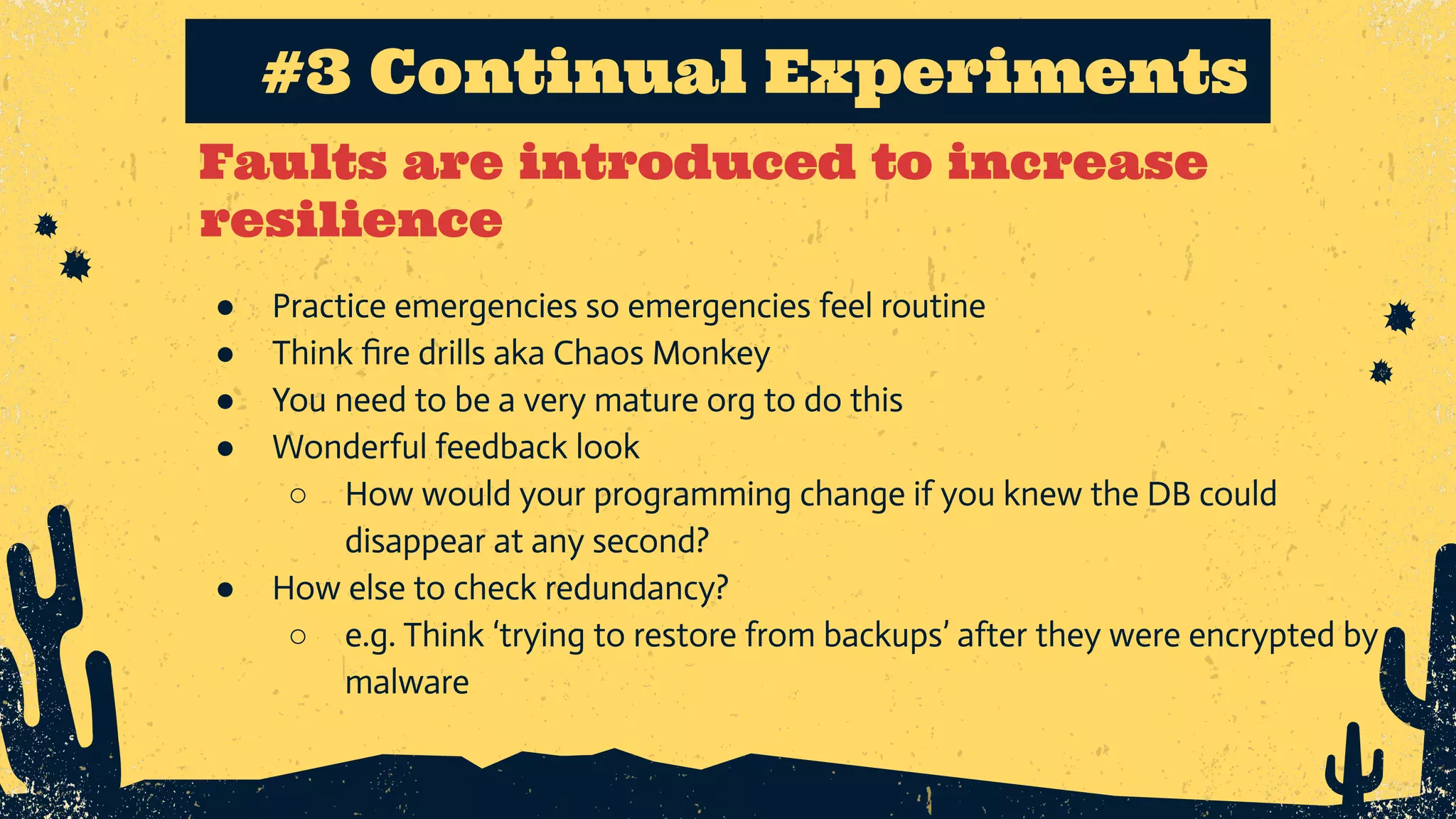 Faults are introduced to increase resilience #3 Continual Experiments ● Practice emergencies so emergencies feel routine ● Think ﬁre drills aka Chaos Monkey ● You need to be a very mature org to do this ● Wonderful feedback look ○ How would your programming change if you knew the DB could disappear at any second? ● How else to check redundancy? ○ e.g. Think ‘trying to restore from backups’ after they were encrypted by malware 